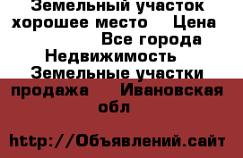 Земельный участок хорошее место  › Цена ­ 900 000 - Все города Недвижимость » Земельные участки продажа   . Ивановская обл.